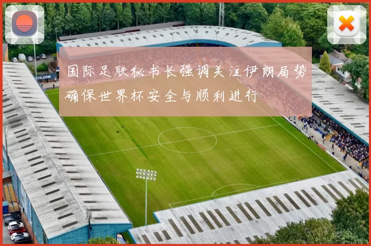 国际足联秘书长强调关注伊朗局势确保世界杯安全与顺利进行