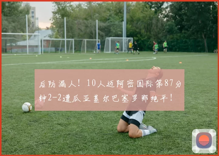 后防漏人！10人迈阿密国际第87分钟2-2遭瓜亚基尔巴塞罗那绝平！