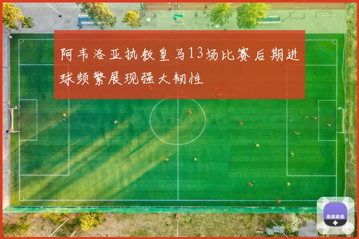阿韦洛亚执教皇马13场比赛后期进球频繁展现强大韧性