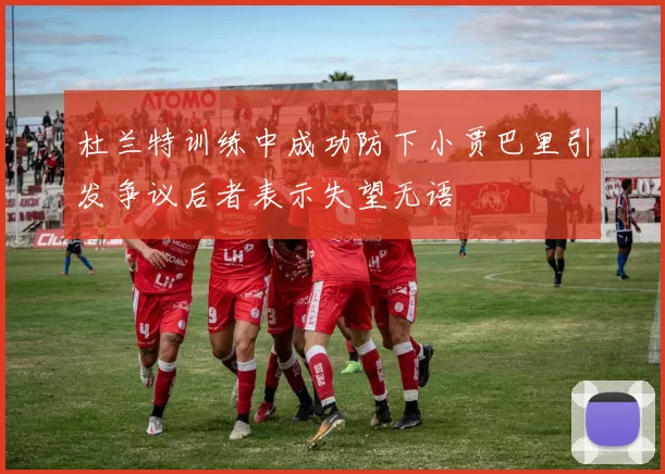 杜兰特训练中成功防下小贾巴里引发争议后者表示失望无语