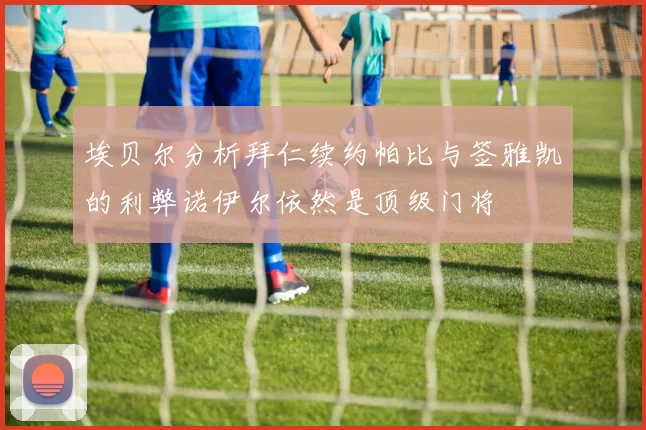 埃贝尔分析拜仁续约帕比与签雅凯的利弊诺伊尔依然是顶级门将