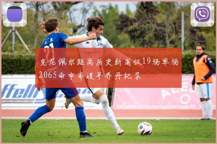 克尼佩尔距离历史新高仅19场单场2065命中率追平乔丹纪录