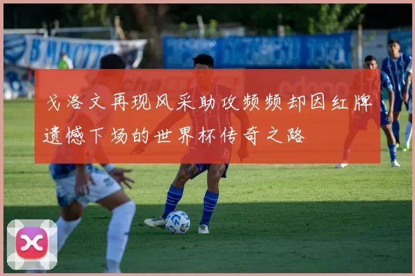 戈洛文再现风采助攻频频却因红牌遗憾下场的世界杯传奇之路