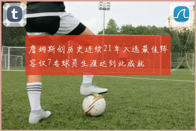 詹姆斯创历史连续21年入选最佳阵容仅7名球员生涯达到此成就