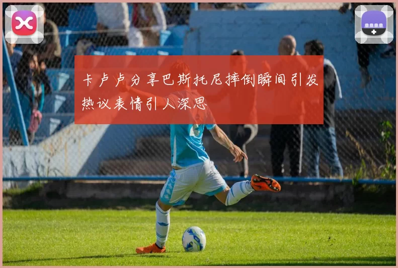 卡卢卢分享巴斯托尼摔倒瞬间引发热议表情引人深思