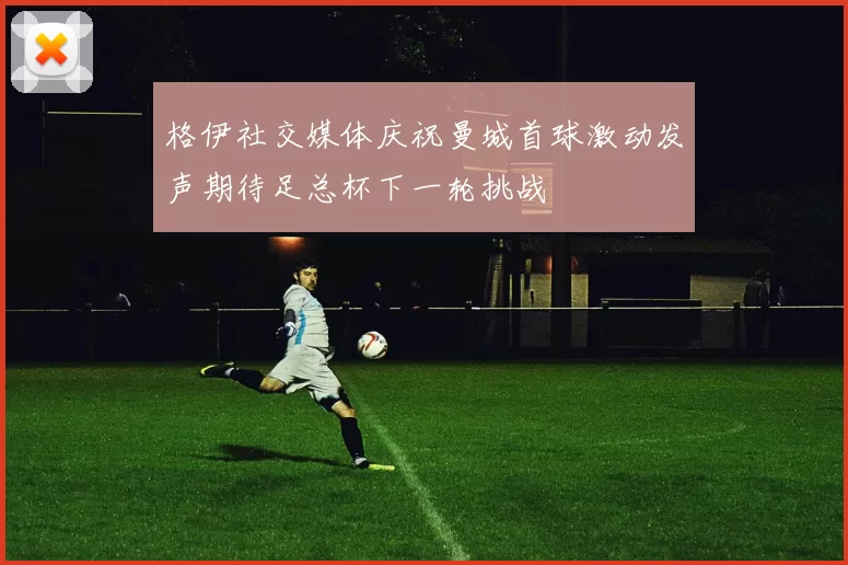 格伊社交媒体庆祝曼城首球激动发声期待足总杯下一轮挑战