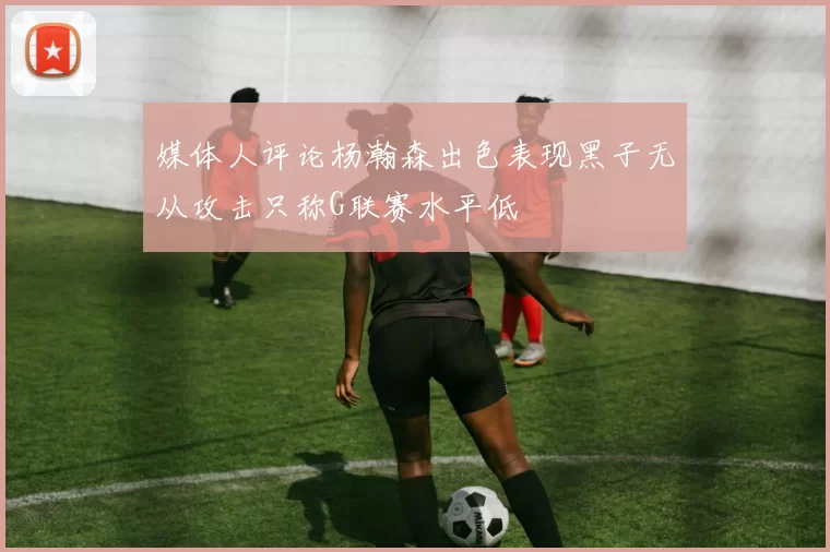 媒体人评论杨瀚森出色表现黑子无从攻击只称G联赛水平低