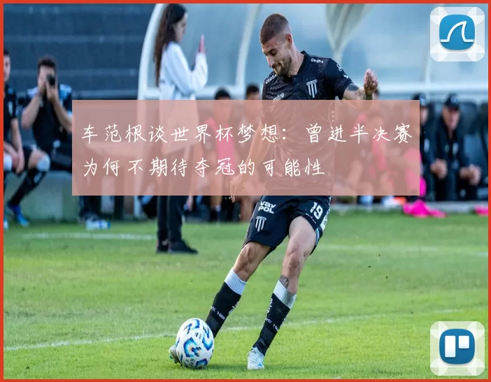 车范根谈世界杯梦想：曾进半决赛为何不期待夺冠的可能性