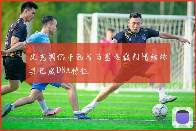 皮克调侃卡西与马塞洛裁判情结称其已成DNA特征