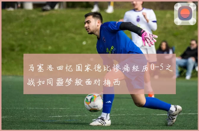 马塞洛回忆国家德比惨痛经历0-5之战如同噩梦般面对梅西