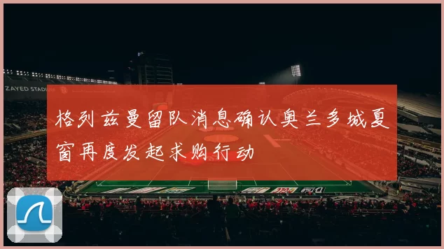 格列兹曼留队消息确认奥兰多城夏窗再度发起求购行动