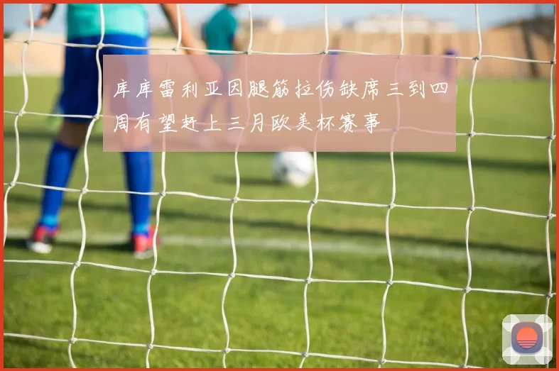 库库雷利亚因腿筋拉伤缺席三到四周有望赶上三月欧美杯赛事