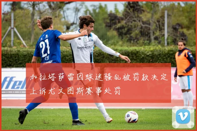 加拉塔萨雷因球迷骚乱被罚款决定上诉尤文图斯赛事处罚