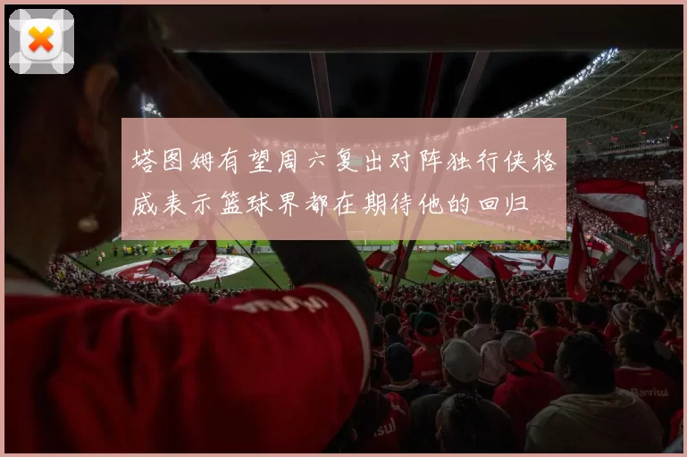 塔图姆有望周六复出对阵独行侠格威表示篮球界都在期待他的回归