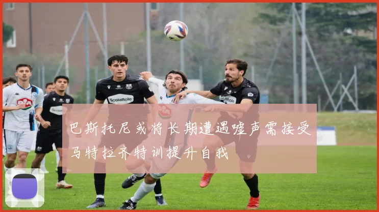 巴斯托尼或将长期遭遇嘘声需接受马特拉齐特训提升自我