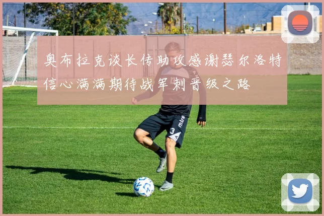 奥布拉克谈长传助攻感谢瑟尔洛特信心满满期待战军刺晋级之路