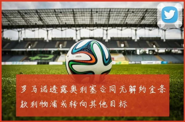 罗马诺透露奥利塞合同无解约金条款利物浦或转向其他目标