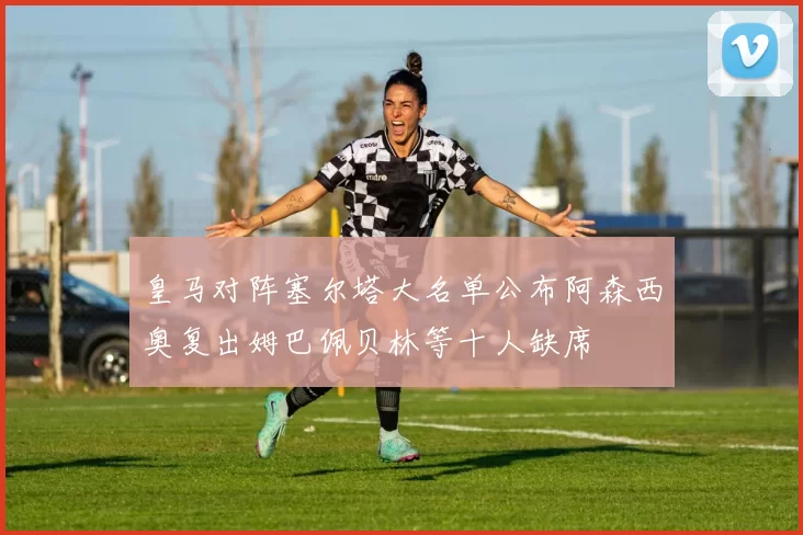 皇马对阵塞尔塔大名单公布阿森西奥复出姆巴佩贝林等十人缺席
