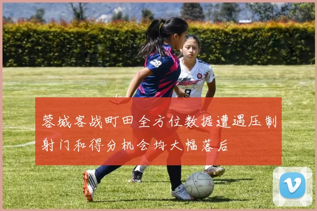 蓉城客战町田全方位数据遭遇压制射门和得分机会均大幅落后