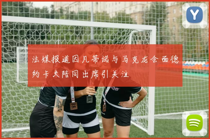 法媒报道因凡蒂诺与马克龙会面德约卡夫陪同出席引关注