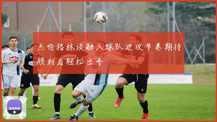 杰伦格林谈融入球队进攻节奏期待顺利后轻松出手