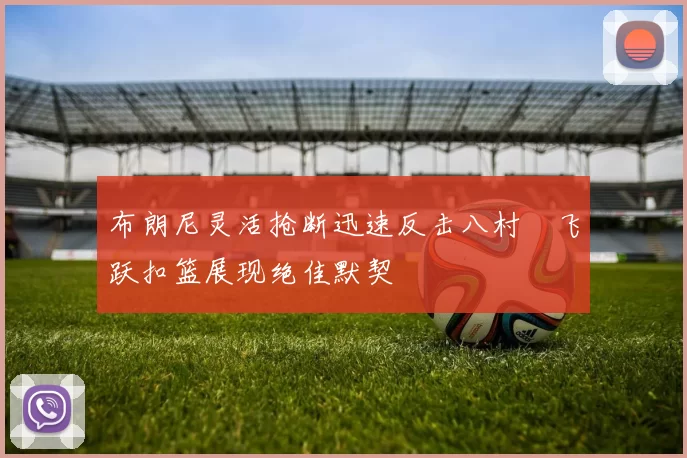 布朗尼灵活抢断迅速反击八村塁飞跃扣篮展现绝佳默契