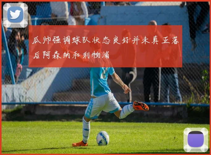 瓜帅强调球队状态良好并未真正落后阿森纳和利物浦