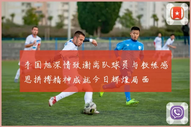 李国旭深情致谢离队球员与教练感恩拼搏精神成就今日辉煌局面