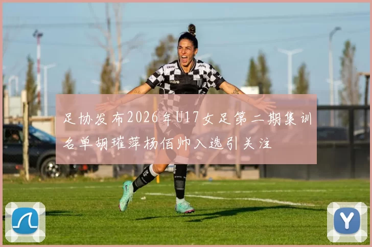 足协发布2026年U17女足第二期集训名单胡璀萍杨佰帅入选引关注