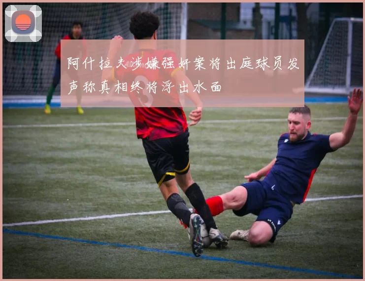 阿什拉夫涉嫌强奸案将出庭球员发声称真相终将浮出水面